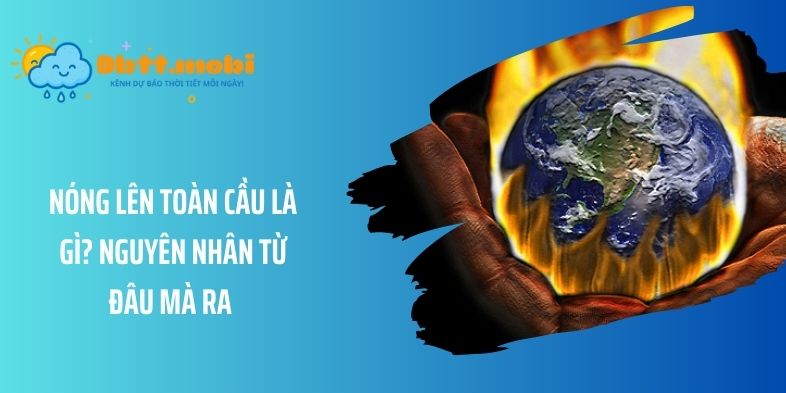 Nóng lên toàn cầu là gì? Nguyên nhân từ đâu mà ra